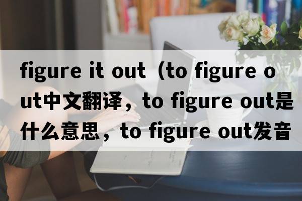 figure it out（to figure out中文翻譯，to figure out是什么意思，to figure out發(fā)音、用法及例句）