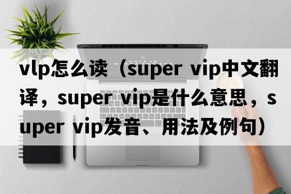 vlp怎么讀（super vip中文翻譯，super vip是什么意思，super vip發(fā)音、用法及例句）