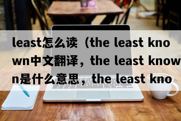 least怎么讀（the least known中文翻譯，the least known是什么意思，the least known發(fā)音、用法及例句）