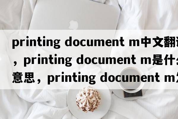 printing document m中文翻譯，printing document m是什么意思，printing document m發(fā)音、用法及例句
