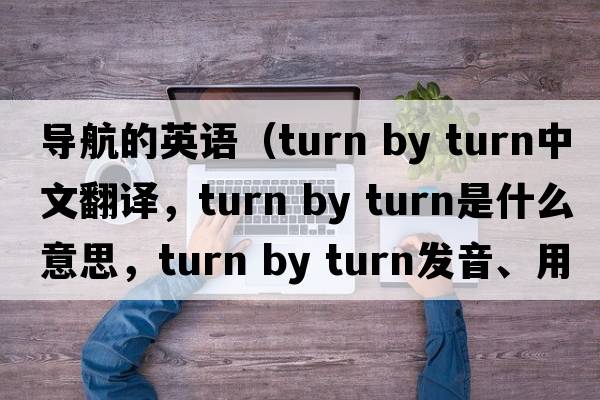 導航的英語(yǔ)（turn by turn中文翻譯，turn by turn是什么意思，turn by turn發(fā)音、用法及例句）