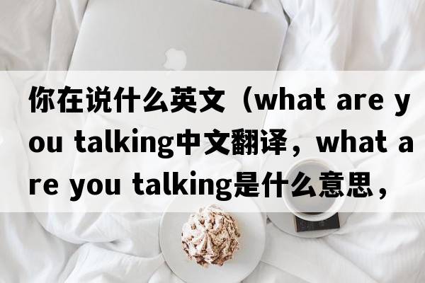 你在說(shuō)什么英文（what are you talking中文翻譯，what are you talking是什么意思，what are you talking發(fā)音、用法及例句）