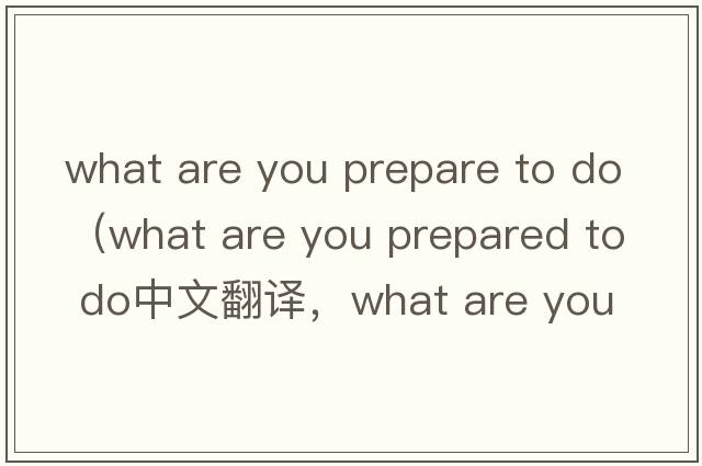 what are you prepare to do（what are you prepared to do中文翻譯，what are you prepared to do是什么意思，what are