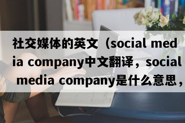 社交媒體的英文（social media company中文翻譯，social media company是什么意思，social media company發(fā)音、用法及例句）