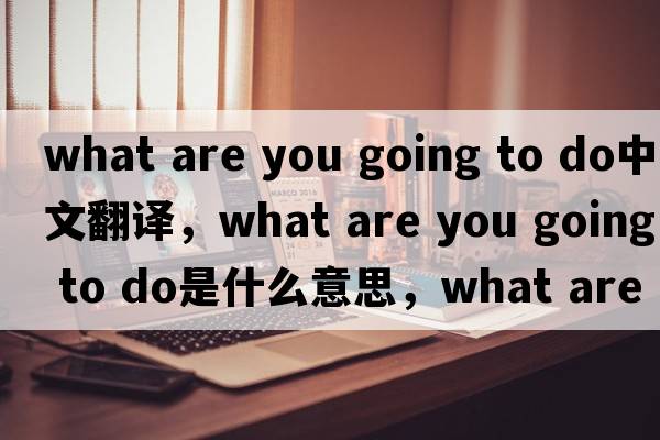 what are you going to do中文翻譯，what are you going to do是什么意思，what are you going to do發(fā)音、用法及例句