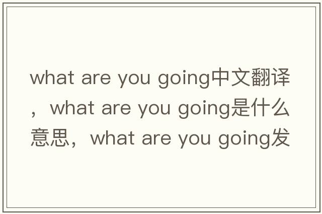 what are you going中文翻譯，what are you going是什么意思，what are you going發(fā)音、用法及例句