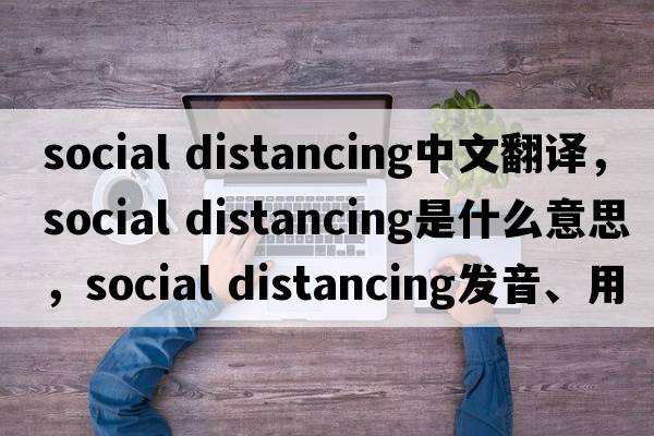 social distancing中文翻譯，social distancing是什么意思，social distancing發(fā)音、用法及例句