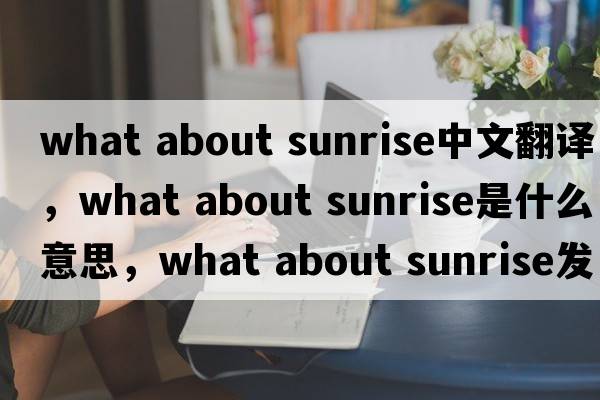 what about sunrise中文翻譯，what about sunrise是什么意思，what about sunrise發(fā)音、用法及例句