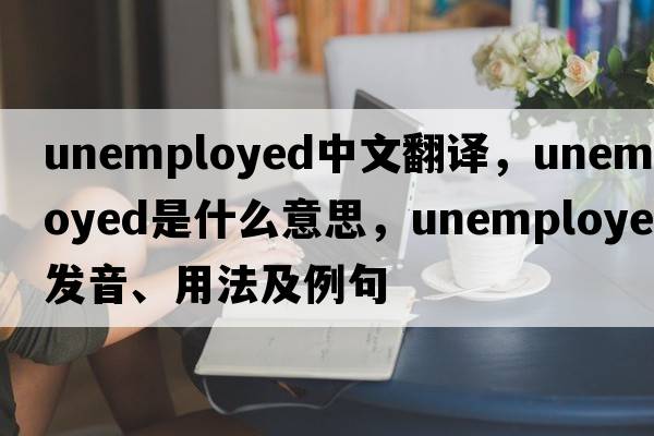 unemployed中文翻譯，unemployed是什么意思，unemployed發(fā)音、用法及例句