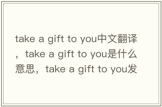take a gift to you中文翻譯，take a gift to you是什么意思，take a gift to you發(fā)音、用法及例句