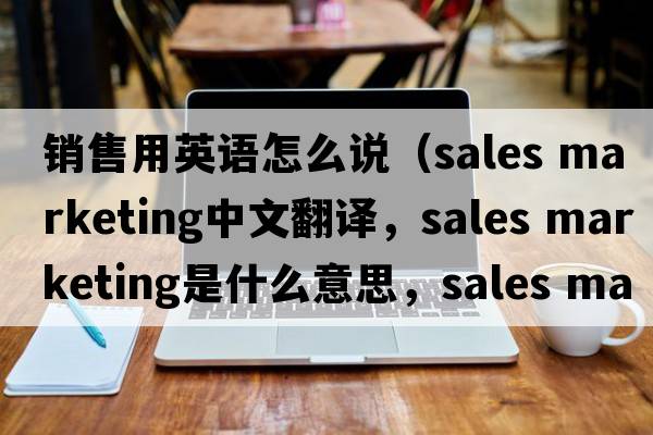 銷(xiāo)售用英語(yǔ)怎么說(shuō)（sales marketing中文翻譯，sales marketing是什么意思，sales marketing發(fā)音、用法及例句）