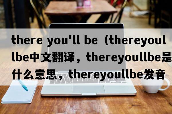 there you'll be（thereyoullbe中文翻譯，thereyoullbe是什么意思，thereyoullbe發(fā)音、用法及例句）