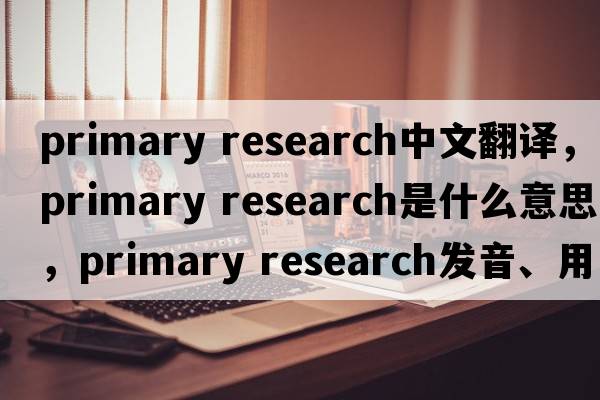 primary research中文翻譯，primary research是什么意思，primary research發(fā)音、用法及例句