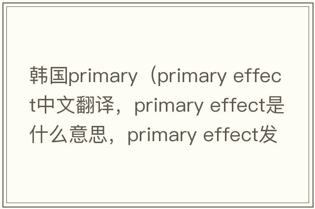韓國primary（primary effect中文翻譯，primary effect是什么意思，primary effect發(fā)音、用法及例句）