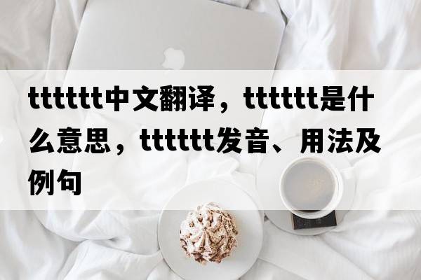 tttttt中文翻譯，tttttt是什么意思，tttttt發(fā)音、用法及例句