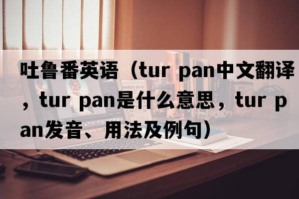 吐魯番英語(yǔ)（tur pan中文翻譯，tur pan是什么意思，tur pan發(fā)音、用法及例句）