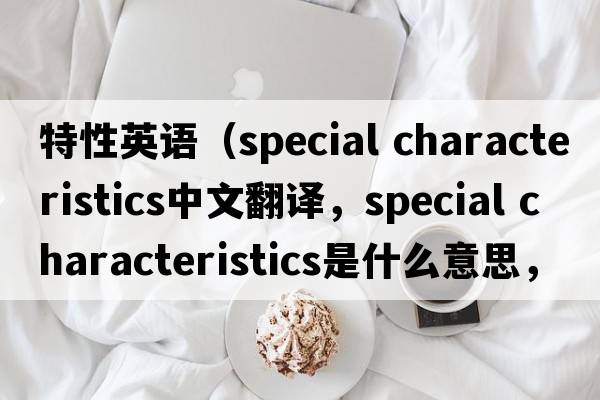 特性英語(yǔ)（special characteristics中文翻譯，special characteristics是什么意思，special characteristics發(fā)音、用法及例句）