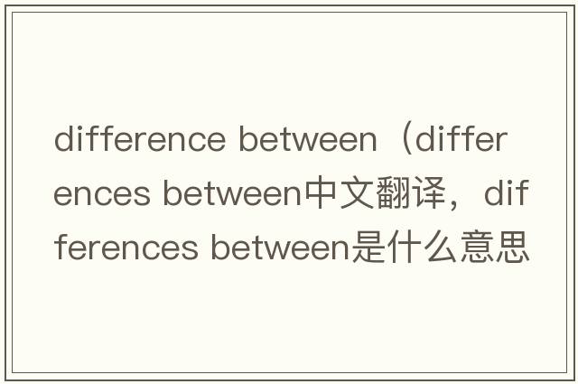 difference between（differences between中文翻譯，differences between是什么意思，differences between發(fā)音、用法及例句）