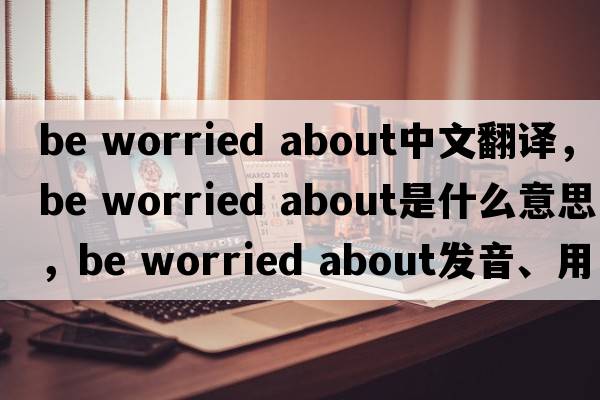 be worried about中文翻譯，be worried about是什么意思，be worried about發(fā)音、用法及例句