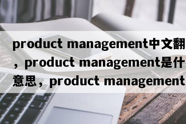 product management中文翻譯，product management是什么意思，product management發(fā)音、用法及例句