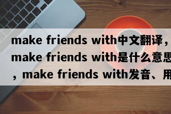 make friends with中文翻譯，make friends with是什么意思，make friends with發(fā)音、用法及例句