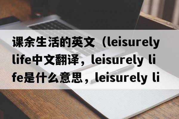 課余生活的英文（leisurely life中文翻譯，leisurely life是什么意思，leisurely life發(fā)音、用法及例句）