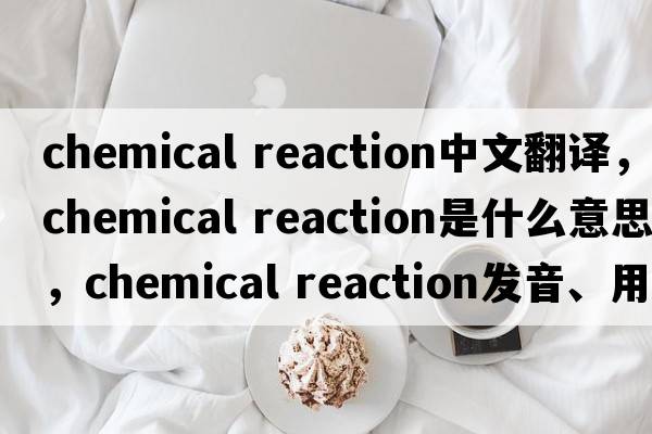 chemical reaction中文翻譯，chemical reaction是什么意思，chemical reaction發(fā)音、用法及例句