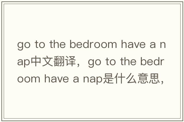 go to the bedroom have a nap中文翻譯，go to the bedroom have a nap是什么意思，go to the bedroom have a nap發(fā)音、用法
