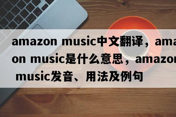 amazon music中文翻譯，amazon music是什么意思，amazon music發(fā)音、用法及例句