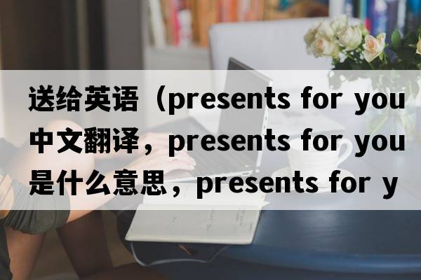 送給英語(yǔ)（presents for you中文翻譯，presents for you是什么意思，presents for you發(fā)音、用法及例句）