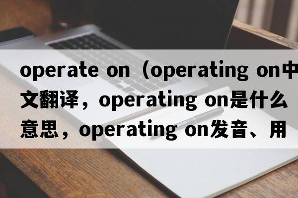operate on（operating on中文翻譯，operating on是什么意思，operating on發(fā)音、用法及例句）