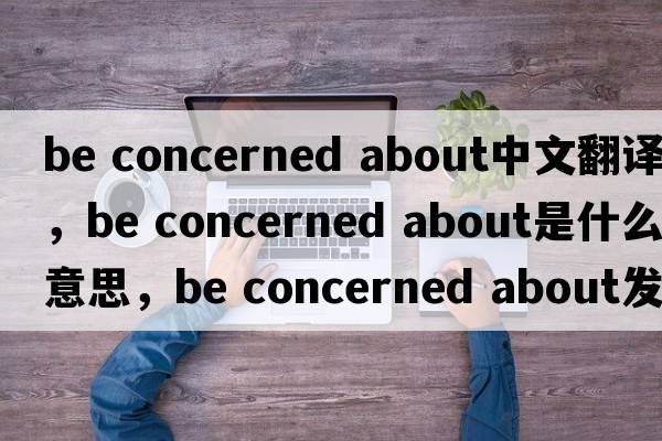 be concerned about中文翻譯，be concerned about是什么意思，be concerned about發(fā)音、用法及例句