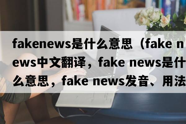 fakenews是什么意思（fake news中文翻譯，fake news是什么意思，fake news發(fā)音、用法及例句）