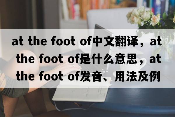 at the foot of中文翻譯，at the foot of是什么意思，at the foot of發(fā)音、用法及例句