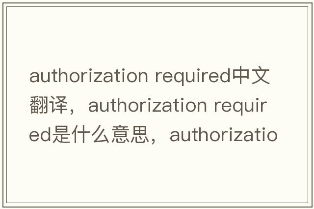 authorization required中文翻譯，authorization required是什么意思，authorization required發(fā)音、用法及例句