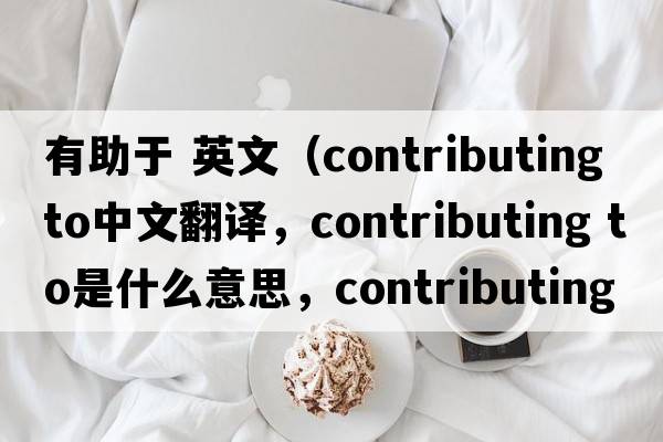 有助于 英文（contributing to中文翻譯，contributing to是什么意思，contributing to發(fā)音、用法及例句）