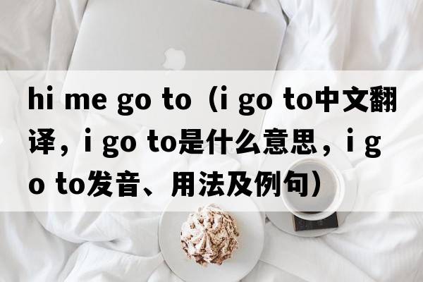 hi me go to（i go to中文翻譯，i go to是什么意思，i go to發(fā)音、用法及例句）