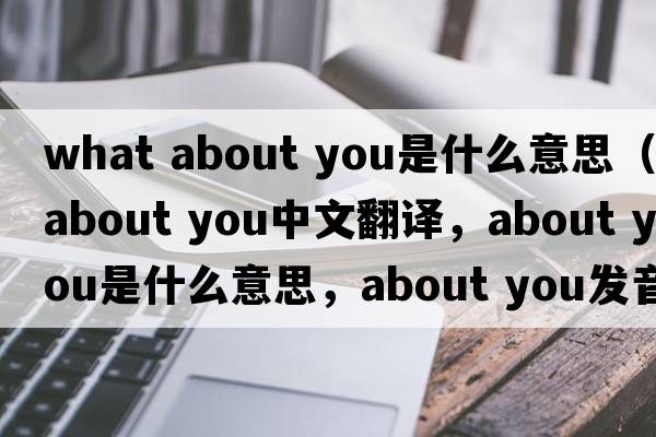 what about you是什么意思（about you中文翻譯，about you是什么意思，about you發(fā)音、用法及例句）