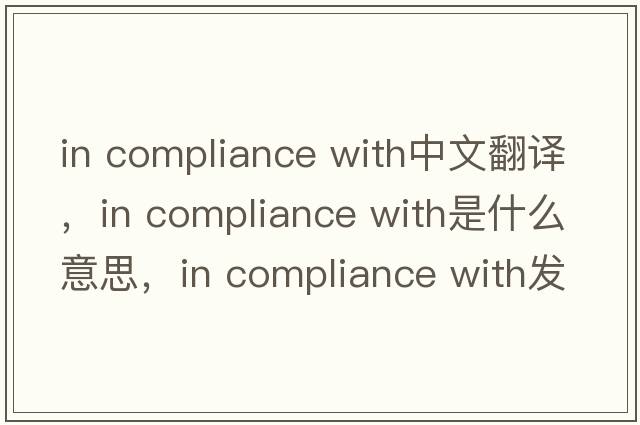 in compliance with中文翻譯，in compliance with是什么意思，in compliance with發(fā)音、用法及例句
