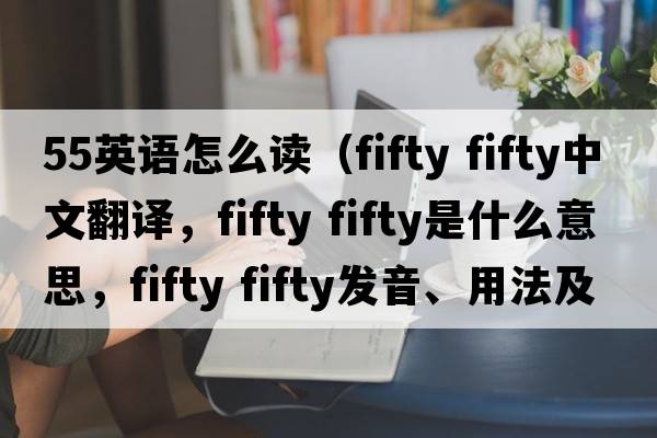 55英語(yǔ)怎么讀（fifty fifty中文翻譯，fifty fifty是什么意思，fifty fifty發(fā)音、用法及例句）