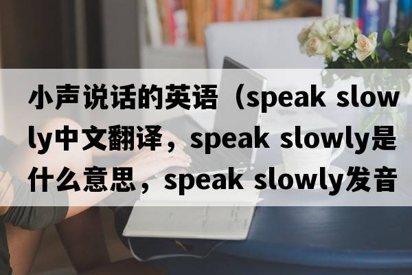 小聲說(shuō)話(huà)的英語(yǔ)（speak slowly中文翻譯，speak slowly是什么意思，speak slowly發(fā)音、用法及例句）