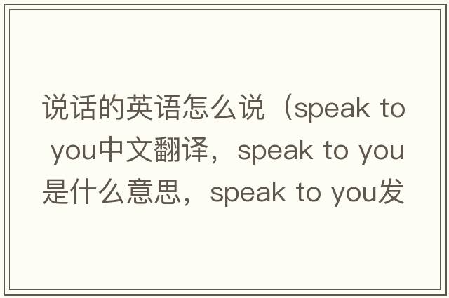 說(shuō)話(huà)的英語(yǔ)怎么說(shuō)（speak to you中文翻譯，speak to you是什么意思，speak to you發(fā)音、用法及例句）