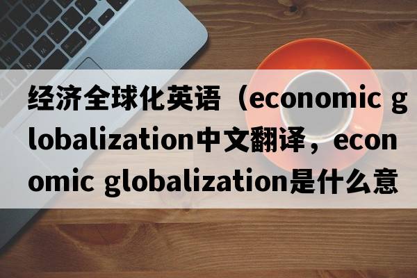 經(jīng)濟全球化英語(yǔ)（economic globalization中文翻譯，economic globalization是什么意思，economic globalization發(fā)音、用法及例句）