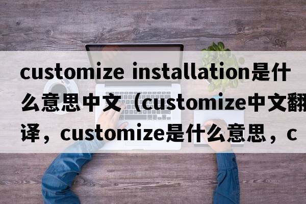 customize installation是什么意思中文（customize中文翻譯，customize是什么意思，customize發(fā)音、用法及例句）