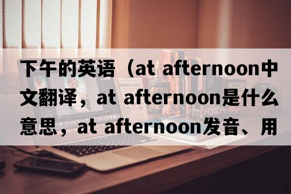 下午的英語(yǔ)（at afternoon中文翻譯，at afternoon是什么意思，at afternoon發(fā)音、用法及例句）