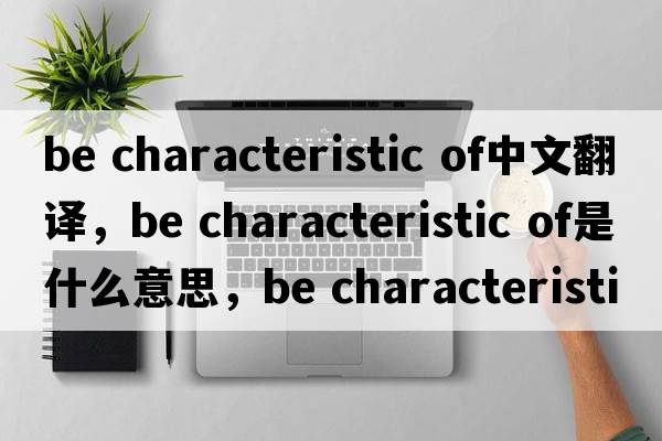 be characteristic of中文翻譯，be characteristic of是什么意思，be characteristic of發(fā)音、用法及例句