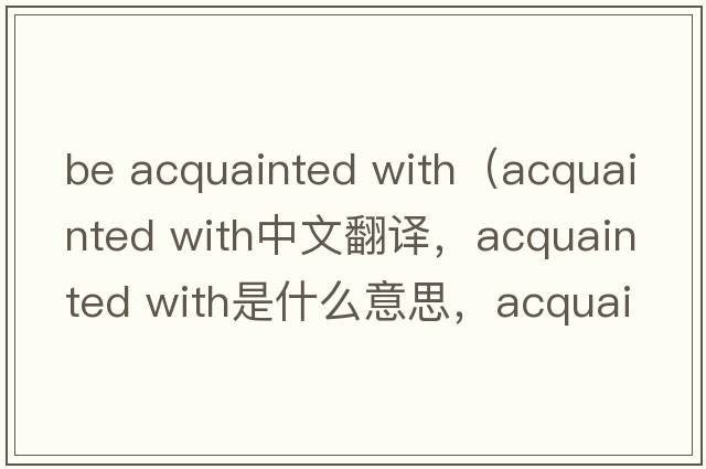 be acquainted with（acquainted with中文翻譯，acquainted with是什么意思，acquainted with發(fā)音、用法及例句）