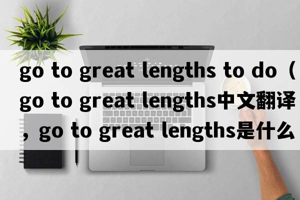 go to great lengths to do（go to great lengths中文翻譯，go to great lengths是什么意思，go to great lengths發(fā)音、用法及