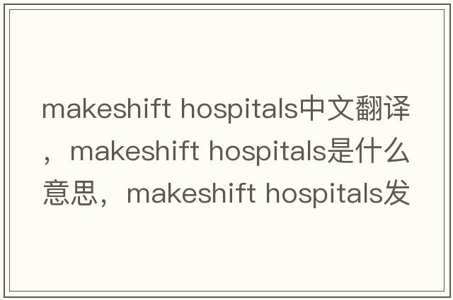 makeshift hospitals中文翻譯，makeshift hospitals是什么意思，makeshift hospitals發(fā)音、用法及例句