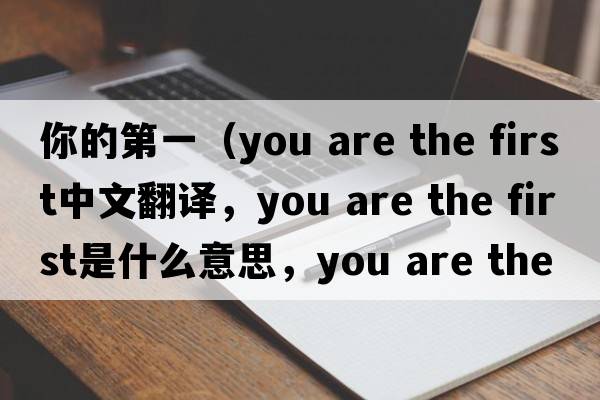 你的第一（you are the first中文翻譯，you are the first是什么意思，you are the first發(fā)音、用法及例句）